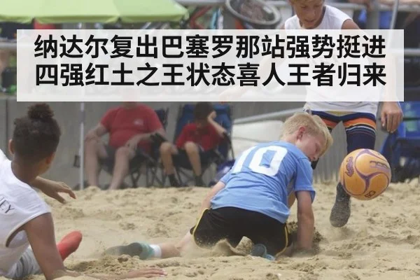 纳达尔复出巴塞罗那站强势挺进四强红土之王状态喜人王者归来